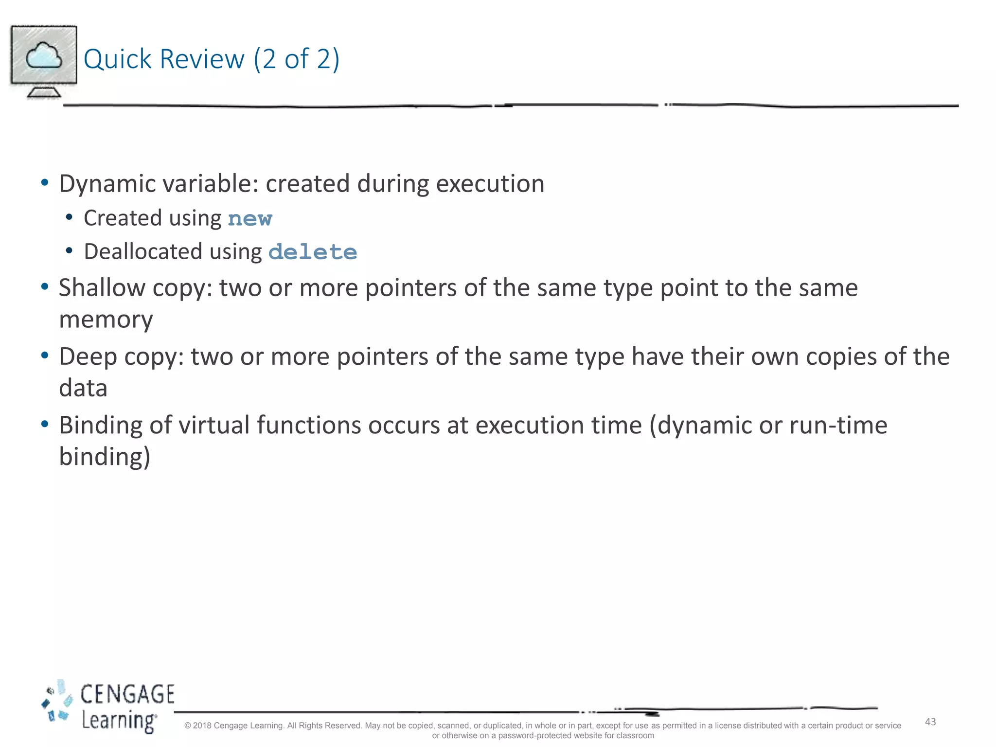 43
Quick Review (2 of 2)
• Dynamic variable: created during execution
• Created using new
• Deallocated using delete
• Shallow copy: two or more pointers of the same type point to the same
memory
• Deep copy: two or more pointers of the same type have their own copies of the
data
• Binding of virtual functions occurs at execution time (dynamic or run-time
binding)
© 2018 Cengage Learning. All Rights Reserved. May not be copied, scanned, or duplicated, in whole or in part, except for use as permitted in a license distributed with a certain product or service
or otherwise on a password-protected website for classroom
 