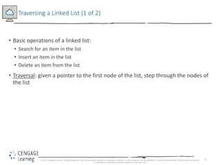 11
Traversing a Linked List (1 of 2)
• Basic operations of a linked list:
• Search for an item in the list
• Insert an item in the list
• Delete an item from the list
• Traversal: given a pointer to the first node of the list, step through the nodes of
the list
© 2018 Cengage Learning. All Rights Reserved. May not be copied, scanned, or duplicated, in whole or in part, except for use as permitted in a license distributed with a certain product or service
or otherwise on a password-protected website for classroom use.
 