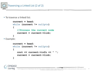 12
Traversing a Linked List (2 of 2)
• To traverse a linked list:
• Example:
© 2018 Cengage Learning. All Rights Reserved. May not be copied, scanned, or duplicated, in whole or in part, except for use as permitted in a license distributed with a certain product or service
or otherwise on a password-protected website for classroom use.
current = head;
while (current != nullptr)
{
//Process the current node
current = current->link;
}
current = head;
while (current != nullptr)
{
cout << current->info << " ";
current = current->link;
}
 