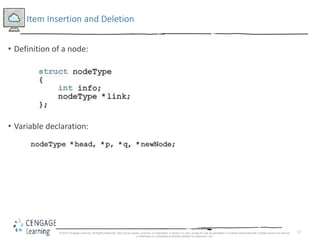 13
Item Insertion and Deletion
• Definition of a node:
• Variable declaration:
© 2018 Cengage Learning. All Rights Reserved. May not be copied, scanned, or duplicated, in whole or in part, except for use as permitted in a license distributed with a certain product or service
or otherwise on a password-protected website for classroom use.
 