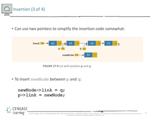 16
Insertion (3 of 4)
• Can use two pointers to simplify the insertion code somewhat:
FIGURE 17-9 List with pointers p and q
• To insert newNode between p and q:
© 2018 Cengage Learning. All Rights Reserved. May not be copied, scanned, or duplicated, in whole or in part, except for use as permitted in a license distributed with a certain product or service
or otherwise on a password-protected website for classroom use.
 