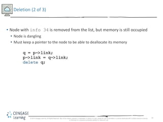 19
Deletion (2 of 3)
• Node with info 34 is removed from the list, but memory is still occupied
• Node is dangling
• Must keep a pointer to the node to be able to deallocate its memory
© 2018 Cengage Learning. All Rights Reserved. May not be copied, scanned, or duplicated, in whole or in part, except for use as permitted in a license distributed with a certain product or service
or otherwise on a password-protected website for classroom use.
 
