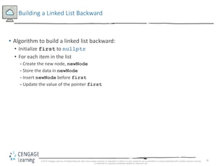 26
Building a Linked List Backward
• Algorithm to build a linked list backward:
• Initialize first to nullptr
• For each item in the list
- Create the new node, newNode
- Store the data in newNode
- Insert newNode before first
- Update the value of the pointer first
© 2018 Cengage Learning. All Rights Reserved. May not be copied, scanned, or duplicated, in whole or in part, except for use as permitted in a license distributed with a certain product or service
or otherwise on a password-protected website for classroom use.
 