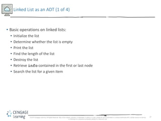 27
Linked List as an ADT (1 of 4)
• Basic operations on linked lists:
• Initialize the list
• Determine whether the list is empty
• Print the list
• Find the length of the list
• Destroy the list
• Retrieve info contained in the first or last node
• Search the list for a given item
© 2018 Cengage Learning. All Rights Reserved. May not be copied, scanned, or duplicated, in whole or in part, except for use as permitted in a license distributed with a certain product or service
or otherwise on a password-protected website for classroom use.
 