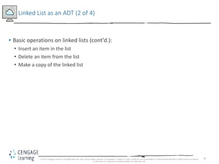 28
Linked List as an ADT (2 of 4)
• Basic operations on linked lists (cont’d.):
• Insert an item in the list
• Delete an item from the list
• Make a copy of the linked list
© 2018 Cengage Learning. All Rights Reserved. May not be copied, scanned, or duplicated, in whole or in part, except for use as permitted in a license distributed with a certain product or service
or otherwise on a password-protected website for classroom use.
 