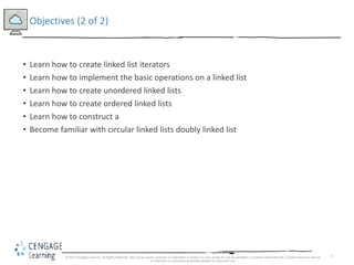 3
Objectives (2 of 2)
• Learn how to create linked list iterators
• Learn how to implement the basic operations on a linked list
• Learn how to create unordered linked lists
• Learn how to create ordered linked lists
• Learn how to construct a
• Become familiar with circular linked lists doubly linked list
© 2018 Cengage Learning. All Rights Reserved. May not be copied, scanned, or duplicated, in whole or in part, except for use as permitted in a license distributed with a certain product or service
or otherwise on a password-protected website for classroom use.
 