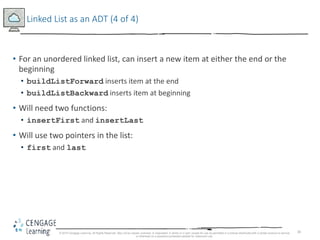 30
Linked List as an ADT (4 of 4)
• For an unordered linked list, can insert a new item at either the end or the
beginning
• buildListForward inserts item at the end
• buildListBackward inserts item at beginning
• Will need two functions:
• insertFirst and insertLast
• Will use two pointers in the list:
• first and last
© 2018 Cengage Learning. All Rights Reserved. May not be copied, scanned, or duplicated, in whole or in part, except for use as permitted in a license distributed with a certain product or service
or otherwise on a password-protected website for classroom use.
 