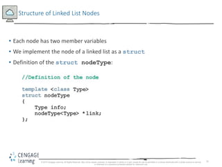 31
Structure of Linked List Nodes
• Each node has two member variables
• We implement the node of a linked list as a struct
• Definition of the struct nodeType:
© 2018 Cengage Learning. All Rights Reserved. May not be copied, scanned, or duplicated, in whole or in part, except for use as permitted in a license distributed with a certain product or service
or otherwise on a password-protected website for classroom use.
 