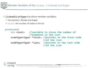 32
Member Variables of the class linkedListType
• linkedListType has three member variables:
• Two pointers: first and last
• count: the number of nodes in the list
© 2018 Cengage Learning. All Rights Reserved. May not be copied, scanned, or duplicated, in whole or in part, except for use as permitted in a license distributed with a certain product or service
or otherwise on a password-protected website for classroom use.
 