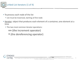 33
Linked List Iterators (1 of 4)
• To process each node of the list
• List must be traversed, starting at first node
• Iterator: object that produces each element of a container, one element at a
time
• The two most common iterator operations:
++ (the increment operator)
* (the dereferencing operator)
© 2018 Cengage Learning. All Rights Reserved. May not be copied, scanned, or duplicated, in whole or in part, except for use as permitted in a license distributed with a certain product or service
or otherwise on a password-protected website for classroom use.
 