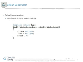 37
Default Constructor
• Default constructor:
• Initializes the list to an empty state
© 2018 Cengage Learning. All Rights Reserved. May not be copied, scanned, or duplicated, in whole or in part, except for use as permitted in a license distributed with a certain product or service
or otherwise on a password-protected website for classroom use.
 