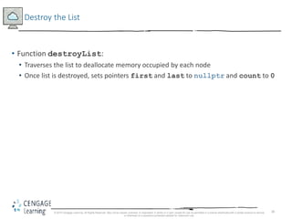 38
Destroy the List
• Function destroyList:
• Traverses the list to deallocate memory occupied by each node
• Once list is destroyed, sets pointers first and last to nullptr and count to 0
© 2018 Cengage Learning. All Rights Reserved. May not be copied, scanned, or duplicated, in whole or in part, except for use as permitted in a license distributed with a certain product or service
or otherwise on a password-protected website for classroom use.
 