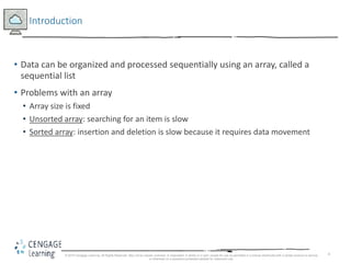 4
Introduction
• Data can be organized and processed sequentially using an array, called a
sequential list
• Problems with an array
• Array size is fixed
• Unsorted array: searching for an item is slow
• Sorted array: insertion and deletion is slow because it requires data movement
© 2018 Cengage Learning. All Rights Reserved. May not be copied, scanned, or duplicated, in whole or in part, except for use as permitted in a license distributed with a certain product or service
or otherwise on a password-protected website for classroom use.
 