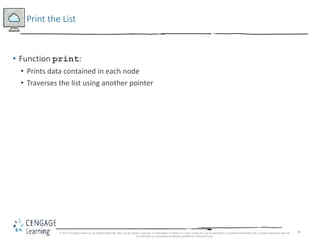 40
Print the List
• Function print:
• Prints data contained in each node
• Traverses the list using another pointer
© 2018 Cengage Learning. All Rights Reserved. May not be copied, scanned, or duplicated, in whole or in part, except for use as permitted in a license distributed with a certain product or service
or otherwise on a password-protected website for classroom use.
 