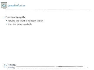 41
Length of a List
• Function length:
• Returns the count of nodes in the list
• Uses the count variable
© 2018 Cengage Learning. All Rights Reserved. May not be copied, scanned, or duplicated, in whole or in part, except for use as permitted in a license distributed with a certain product or service
or otherwise on a password-protected website for classroom use.
 