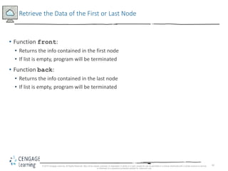 42
Retrieve the Data of the First or Last Node
• Function front:
• Returns the info contained in the first node
• If list is empty, program will be terminated
• Function back:
• Returns the info contained in the last node
• If list is empty, program will be terminated
© 2018 Cengage Learning. All Rights Reserved. May not be copied, scanned, or duplicated, in whole or in part, except for use as permitted in a license distributed with a certain product or service
or otherwise on a password-protected website for classroom use.
 