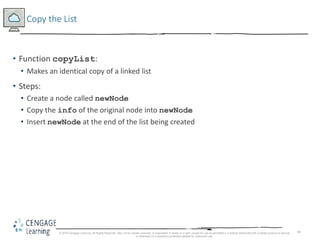 44
Copy the List
• Function copyList:
• Makes an identical copy of a linked list
• Steps:
• Create a node called newNode
• Copy the info of the original node into newNode
• Insert newNode at the end of the list being created
© 2018 Cengage Learning. All Rights Reserved. May not be copied, scanned, or duplicated, in whole or in part, except for use as permitted in a license distributed with a certain product or service
or otherwise on a password-protected website for classroom use.
 
