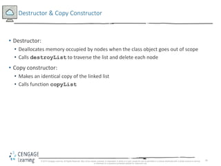 45
Destructor & Copy Constructor
• Destructor:
• Deallocates memory occupied by nodes when the class object goes out of scope
• Calls destroyList to traverse the list and delete each node
• Copy constructor:
• Makes an identical copy of the linked list
• Calls function copyList
© 2018 Cengage Learning. All Rights Reserved. May not be copied, scanned, or duplicated, in whole or in part, except for use as permitted in a license distributed with a certain product or service
or otherwise on a password-protected website for classroom use.
 