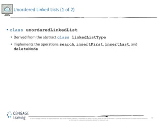 47
Unordered Linked Lists (1 of 2)
• class unorderedLinkedList
• Derived from the abstract class linkedListType
• Implements the operations search, insertFirst, insertLast, and
deleteNode
© 2018 Cengage Learning. All Rights Reserved. May not be copied, scanned, or duplicated, in whole or in part, except for use as permitted in a license distributed with a certain product or service
or otherwise on a password-protected website for classroom use.
 