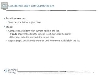 49
Unordered Linked List: Search the List
• Function search:
• Searches the list for a given item
• Steps:
• Compare search item with current node in the list
- If info of current node is the same as search item, stop the search
- Otherwise, make the next node the current node
• Repeat Step 1 until item is found or until no more data is left in the list
© 2018 Cengage Learning. All Rights Reserved. May not be copied, scanned, or duplicated, in whole or in part, except for use as permitted in a license distributed with a certain product or service
or otherwise on a password-protected website for classroom use.
 