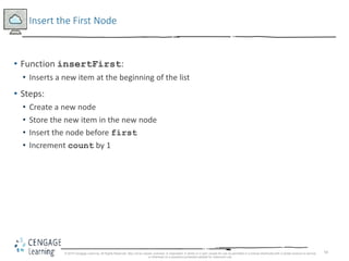 50
Insert the First Node
• Function insertFirst:
• Inserts a new item at the beginning of the list
• Steps:
• Create a new node
• Store the new item in the new node
• Insert the node before first
• Increment count by 1
© 2018 Cengage Learning. All Rights Reserved. May not be copied, scanned, or duplicated, in whole or in part, except for use as permitted in a license distributed with a certain product or service
or otherwise on a password-protected website for classroom use.
 