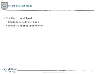 51
Insert the Last Node
• Function insertLast:
• Inserts a new node after last
• Similar to insertFirst function
© 2018 Cengage Learning. All Rights Reserved. May not be copied, scanned, or duplicated, in whole or in part, except for use as permitted in a license distributed with a certain product or service
or otherwise on a password-protected website for classroom use.
 