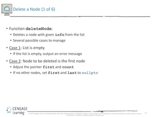 52
Delete a Node (1 of 6)
• Function deleteNode:
• Deletes a node with given info from the list
• Several possible cases to manage
• Case 1: List is empty
• If the list is empty, output an error message
• Case 2: Node to be deleted is the first node
• Adjust the pointer first and count
• If no other nodes, set first and last to nullptr
© 2018 Cengage Learning. All Rights Reserved. May not be copied, scanned, or duplicated, in whole or in part, except for use as permitted in a license distributed with a certain product or service
or otherwise on a password-protected website for classroom use.
 