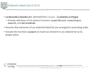 58
Ordered Linked Lists (1 of 2)
• orderedLinkedList: derived from class linkedListType
• Provides definitions of the abstract functions insertFirst, insertLast,
search, and deleteNode
• Assume that elements of an ordered linked list are arranged in ascending order
• Include the function insert to insert an element in an ordered list at its
proper place
© 2018 Cengage Learning. All Rights Reserved. May not be copied, scanned, or duplicated, in whole or in part, except for use as permitted in a license distributed with a certain product or service
or otherwise on a password-protected website for classroom use.
 