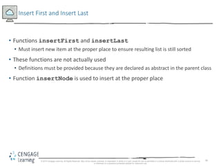 66
Insert First and Insert Last
• Functions insertFirst and insertLast
• Must insert new item at the proper place to ensure resulting list is still sorted
• These functions are not actually used
• Definitions must be provided because they are declared as abstract in the parent class
• Function insertNode is used to insert at the proper place
© 2018 Cengage Learning. All Rights Reserved. May not be copied, scanned, or duplicated, in whole or in part, except for use as permitted in a license distributed with a certain product or service
or otherwise on a password-protected website for classroom use.
 