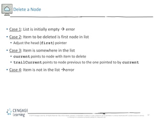 67
Delete a Node
• Case 1: List is initially empty  error
• Case 2: Item to be deleted is first node in list
• Adjust the head (first) pointer
• Case 3: Item is somewhere in the list
• current points to node with item to delete
• trailCurrent points to node previous to the one pointed to by current
• Case 4: Item is not in the list error
© 2018 Cengage Learning. All Rights Reserved. May not be copied, scanned, or duplicated, in whole or in part, except for use as permitted in a license distributed with a certain product or service
or otherwise on a password-protected website for classroom use.
 