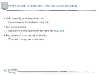 68
Print a Linked List in Reverse Order (Recursion Revisited)
• Links are only in forward direction
• Cannot traverse list backward using links
• Can use recursion
• List is printed only if pointer to the list is not nullptr
• Recursive call is on the tail of the list
• When tail is empty, recursion stops
© 2018 Cengage Learning. All Rights Reserved. May not be copied, scanned, or duplicated, in whole or in part, except for use as permitted in a license distributed with a certain product or service
or otherwise on a password-protected website for classroom use.
 