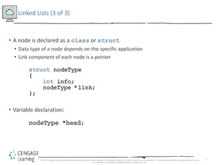 7
Linked Lists (3 of 3)
• A node is declared as a class or struct
• Data type of a node depends on the specific application
• Link component of each node is a pointer
• Variable declaration:
© 2018 Cengage Learning. All Rights Reserved. May not be copied, scanned, or duplicated, in whole or in part, except for use as permitted in a license distributed with a certain product or service
or otherwise on a password-protected website for classroom use.
 