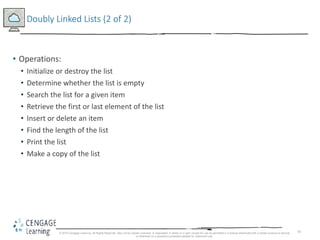 70
Doubly Linked Lists (2 of 2)
• Operations:
• Initialize or destroy the list
• Determine whether the list is empty
• Search the list for a given item
• Retrieve the first or last element of the list
• Insert or delete an item
• Find the length of the list
• Print the list
• Make a copy of the list
© 2018 Cengage Learning. All Rights Reserved. May not be copied, scanned, or duplicated, in whole or in part, except for use as permitted in a license distributed with a certain product or service
or otherwise on a password-protected website for classroom use.
 