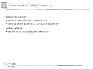 71
Doubly Linked List: Default Constructor
• Default constructor:
• Initializes doubly-linked list to empty state
• Sets first and last to nullptr, and count to 0
• isEmptyList:
• Returns true if list is empty, false otherwise
© 2018 Cengage Learning. All Rights Reserved. May not be copied, scanned, or duplicated, in whole or in part, except for use as permitted in a license distributed with a certain product or service
or otherwise on a password-protected website for classroom use.
 