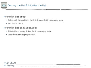 72
Destroy the List & Initialize the List
• Function destroy:
• Deletes all the nodes in the list, leaving list in an empty state
• Sets count to 0
• Function initializeList:
• Reinitializes doubly linked list to an empty state
• Uses the destroy operation
© 2018 Cengage Learning. All Rights Reserved. May not be copied, scanned, or duplicated, in whole or in part, except for use as permitted in a license distributed with a certain product or service
or otherwise on a password-protected website for classroom use.
 
