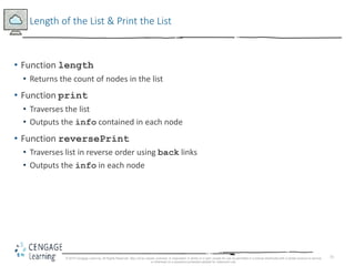 73
Length of the List & Print the List
• Function length
• Returns the count of nodes in the list
• Function print
• Traverses the list
• Outputs the info contained in each node
• Function reversePrint
• Traverses list in reverse order using back links
• Outputs the info in each node
© 2018 Cengage Learning. All Rights Reserved. May not be copied, scanned, or duplicated, in whole or in part, except for use as permitted in a license distributed with a certain product or service
or otherwise on a password-protected website for classroom use.
 