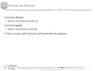 75
First and Last Elements
• Function front
• Returns first element of the list
• Function back
• Returns last element of the list
• If list is empty, both functions will terminate the program
© 2018 Cengage Learning. All Rights Reserved. May not be copied, scanned, or duplicated, in whole or in part, except for use as permitted in a license distributed with a certain product or service
or otherwise on a password-protected website for classroom use.
 