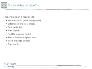 82
Circular Linked Lists (2 of 2)
• Operations on a circular list:
• Initialize the list (to an empty state)
• Determine if the list is empty
• Destroy the list
• Print the list
• Find the length of the list
• Search the list for a given item
• Insert or delete an item
• Copy the list
© 2018 Cengage Learning. All Rights Reserved. May not be copied, scanned, or duplicated, in whole or in part, except for use as permitted in a license distributed with a certain product or service
or otherwise on a password-protected website for classroom use.
 