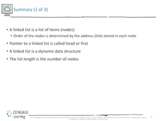 83
Summary (1 of 3)
• A linked list is a list of items (nodes)
• Order of the nodes is determined by the address (link) stored in each node
• Pointer to a linked list is called head or first
• A linked list is a dynamic data structure
• The list length is the number of nodes
© 2018 Cengage Learning. All Rights Reserved. May not be copied, scanned, or duplicated, in whole or in part, except for use as permitted in a license distributed with a certain product or service
or otherwise on a password-protected website for classroom use.
 