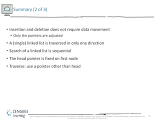 84
Summary (2 of 3)
• Insertion and deletion does not require data movement
• Only the pointers are adjusted
• A (single) linked list is traversed in only one direction
• Search of a linked list is sequential
• The head pointer is fixed on first node
• Traverse: use a pointer other than head
© 2018 Cengage Learning. All Rights Reserved. May not be copied, scanned, or duplicated, in whole or in part, except for use as permitted in a license distributed with a certain product or service
or otherwise on a password-protected website for classroom use.
 