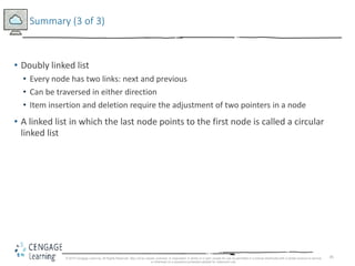 85
Summary (3 of 3)
• Doubly linked list
• Every node has two links: next and previous
• Can be traversed in either direction
• Item insertion and deletion require the adjustment of two pointers in a node
• A linked list in which the last node points to the first node is called a circular
linked list
© 2018 Cengage Learning. All Rights Reserved. May not be copied, scanned, or duplicated, in whole or in part, except for use as permitted in a license distributed with a certain product or service
or otherwise on a password-protected website for classroom use.
 