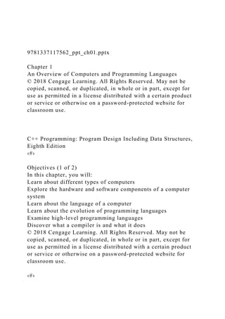 9781337117562_ppt_ch01.pptx
Chapter 1
An Overview of Computers and Programming Languages
© 2018 Cengage Learning. All Rights Reserved. May not be
copied, scanned, or duplicated, in whole or in part, except for
use as permitted in a license distributed with a certain product
or service or otherwise on a password-protected website for
classroom use.
C++ Programming: Program Design Including Data Structures,
Eighth Edition
‹#›
Objectives (1 of 2)
In this chapter, you will:
Learn about different types of computers
Explore the hardware and software components of a computer
system
Learn about the language of a computer
Learn about the evolution of programming languages
Examine high-level programming languages
Discover what a compiler is and what it does
© 2018 Cengage Learning. All Rights Reserved. May not be
copied, scanned, or duplicated, in whole or in part, except for
use as permitted in a license distributed with a certain product
or service or otherwise on a password-protected website for
classroom use.
‹#›
 