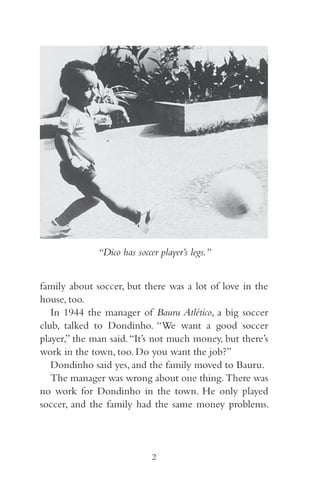 “Dico has soccer player’s legs.” 
family about soccer, but there was a lot of love in the 
house, too. 
In 944 the manager of Bauru Atlético, a big soccer 
club, talked to Dondinho. “We want a good soccer 
player,” the man said. “It’s not much money, but there’s 
work in the town, too. Do you want the job?” 
Dondinho said yes, and the family moved to Bauru. 
The manager was wrong about one thing. There was 
no work for Dondinho in the town. He only played 
soccer, and the family had the same money problems. 
2 
 