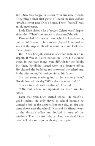 But Dico was happy in Bauru with his new friends. 
They played their first game of soccer in Rua Rubens 
Arruda, a street near Dico’s house. Their “football” was 
an old newspaper. 
Little Dico played a lot of soccer. Celeste wasn’t happy 
about this. “There’s no money in the game,” she said. 
Dico smiled. His mother was right. He loved soccer, 
but he didn’t want to be a soccer player. He wanted to 
work at the airport. He often went there and looked at 
the airplanes. 
But Dico’s first job wasn’t in a soccer stadium or an 
airport. It was at Bauru station, in 948. He cleaned 
shoes. In that year, things were difficult for the family. 
But then, Dondinho started work in a doctor’s office. 
He cleaned the building and answered the telephone. 
In the afternoons, Dico often visited his father. 
“In ten years, you’re going to be a young man,” 
Dondinho said one day. “What do you want to do?” 
“I want to work with airplanes,” Dico said. 
“OK. But school is important for that,” said his 
father. 
Later that year, Dico started school. He wasn’t a 
good student. He only stayed in school because he 
wanted a job at the airport. But one day, an airplane 
came down near the school. Dico and his friends went 
to the doctor’s office and looked in one of the 
windows. The man from the airplane was dead. Dico 
never talked about a job with airplanes again. 
3 
 