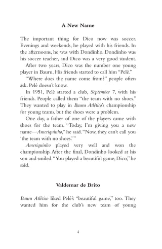 A New Name 
The important thing for Dico now was soccer. 
Evenings and weekends, he played with his friends. In 
the afternoons, he was with Dondinho. Dondinho was 
his soccer teacher, and Dico was a very good student. 
After two years, Dico was the number one young 
player in Bauru. His friends started to call him “Pelé.” 
“Where does the name come from?” people often 
ask. Pelé doesn’t know. 
In 95 , Pelé started a club, September 7, with his 
friends. People called them “the team with no shoes.” 
They wanted to play in Bauru Atlético’s championship 
for young teams, but the shoes were a problem. 
One day, a father of one of the players came with 
shoes for the team. “Today, I’m giving you a new 
name—Ameriquinho,” he said. “Now, they can’t call you 
‘the team with no shoes.’ ” 
Ameriquinho played very well and won the 
championship. After the final, Dondinho looked at his 
son and smiled. “You played a beautiful game, Dico,” he 
said. 
Valdemar de Brito 
Bauru Atlético liked Pelé’s “beautiful game,” too. They 
wanted him for the club’s new team of young 
4 
 