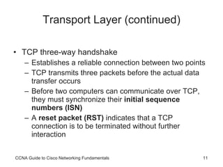 Transport Layer (continued) TCP three-way handshake Establishes a reliable connection between two points TCP transmits three packets before the actual data transfer occurs Before two computers can communicate over TCP, they must synchronize their  initial sequence numbers (ISN) A  reset packet (RST)  indicates that a TCP connection is to be terminated without further interaction CCNA Guide to Cisco Networking Fundamentals 