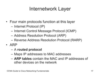 Internetwork Layer Four main protocols function at this layer Internet Protocol (IP) Internet Control Message Protocol (ICMP) Address Resolution Protocol (ARP) Reverse Address Resolution Protocol (RARP) ARP A  routed protocol Maps IP addresses to MAC addresses ARP tables  contain the MAC and IP addresses of other devices on the network CCNA Guide to Cisco Networking Fundamentals 