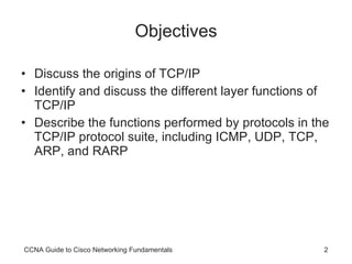 Objectives Discuss the origins of TCP/IP Identify and discuss the different layer functions of TCP/IP Describe the functions performed by protocols in the TCP/IP protocol suite, including ICMP, UDP, TCP, ARP, and RARP CCNA Guide to Cisco Networking Fundamentals 