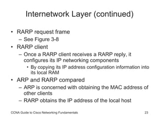 Internetwork Layer (continued) RARP request frame See Figure 3-8 RARP client Once a RARP client receives a RARP reply, it configures its IP networking components By copying its IP address configuration information into its local RAM ARP and RARP compared ARP is concerned with obtaining the MAC address of other clients RARP obtains the IP address of the local host CCNA Guide to Cisco Networking Fundamentals 