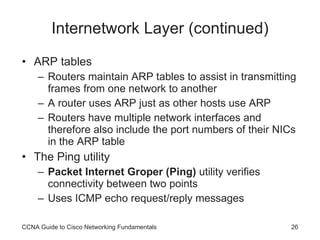 Internetwork Layer (continued) ARP tables Routers maintain ARP tables to assist in transmitting frames from one network to another A router uses ARP just as other hosts use ARP Routers have multiple network interfaces and therefore also include the port numbers of their NICs in the ARP table The Ping utility Packet Internet Groper (Ping)  utility verifies connectivity between two points Uses ICMP echo request/reply messages CCNA Guide to Cisco Networking Fundamentals 
